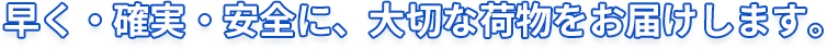 早く・確実・安全に、大切な荷物をお届けします。